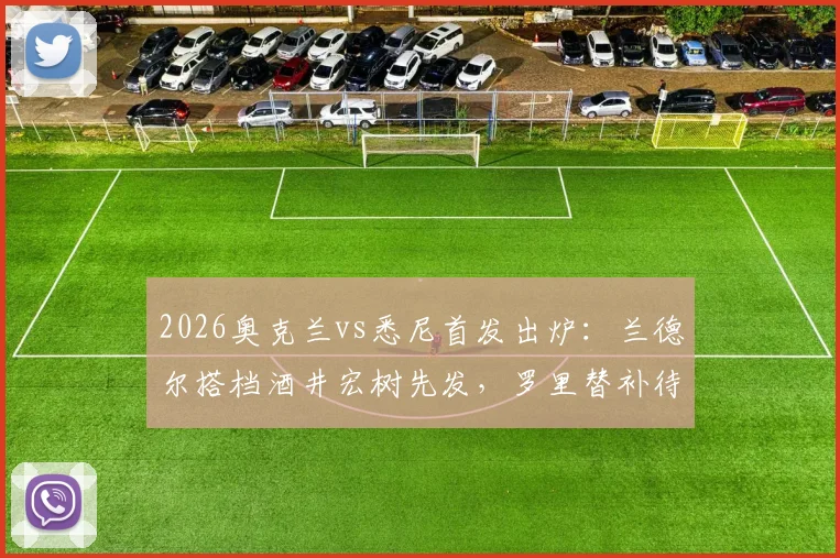 2026奥克兰vs悉尼首发出炉：兰德尔搭档酒井宏树先发，罗里替补待命，双方战术阵容深度解析