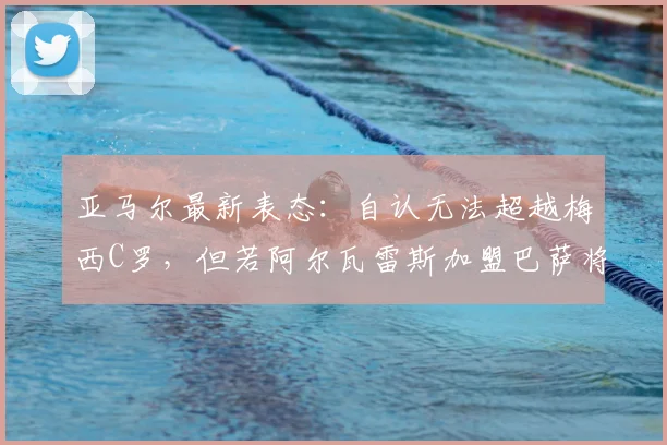 亚马尔最新表态：自认无法超越梅西C罗，但若阿尔瓦雷斯加盟巴萨将是2026年一笔好签约