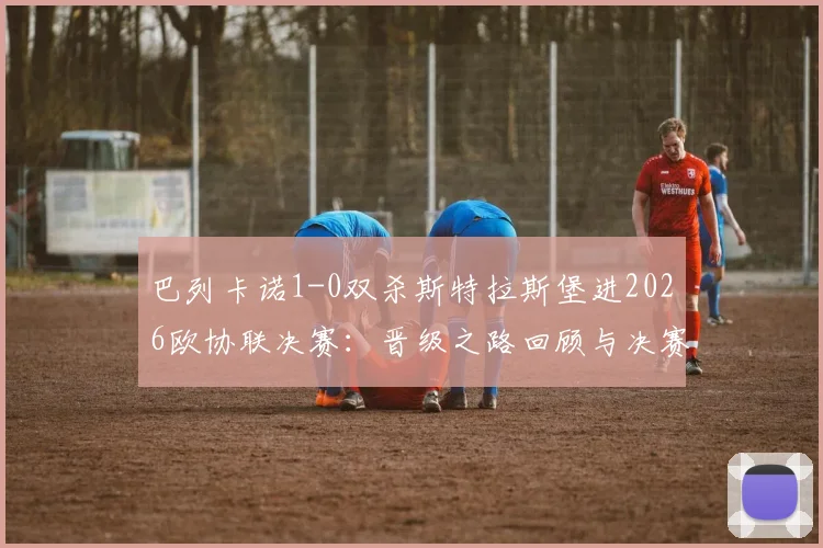 巴列卡诺1-0双杀斯特拉斯堡进2026欧协联决赛:晋级之路回顾与决赛前瞻