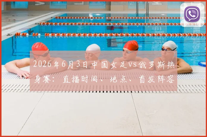 2026年6月3日中国女足vs俄罗斯热身赛：直播时间、地点、首发阵容预测及历史战绩解析