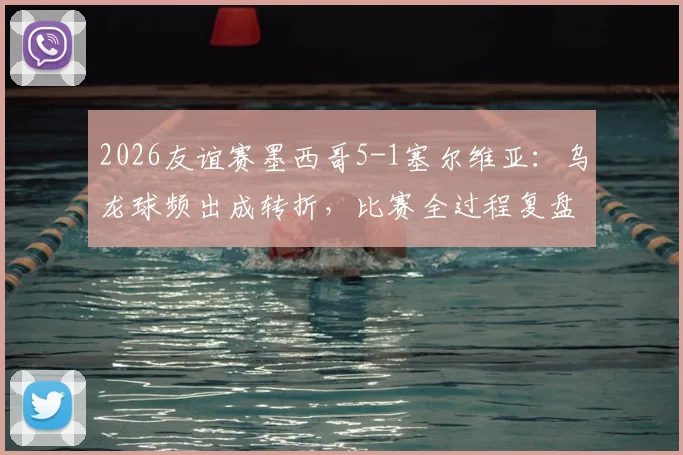 2026友谊赛墨西哥5-1塞尔维亚:乌龙球频出成转折,比赛全过程复盘与战术分析