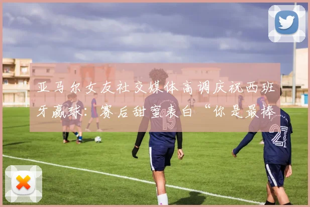 亚马尔女友社交媒体高调庆祝西班牙赢球：赛后甜蜜表白“你是最棒的”引发球迷热议