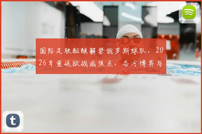 国际足联酝酿解禁俄罗斯球队，2026年重返欧战成焦点，各方博弈与最新进展梳理