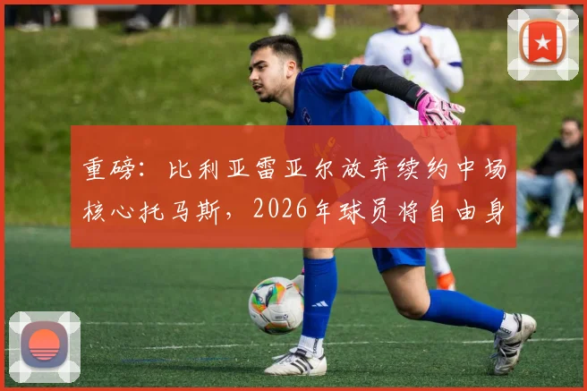 重磅:比利亚雷亚尔放弃续约中场核心托马斯,2026年球员将自由身离队,潜在下家预测分析