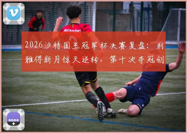 2026沙特国王冠军杯决赛复盘：利雅得新月惊天逆转，第十次夺冠创下哪些新纪录？