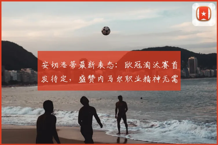 安切洛蒂最新表态：欧冠淘汰赛首发待定，盛赞内马尔职业精神无需动员，解析皇马2026赛季关键战阵容悬念