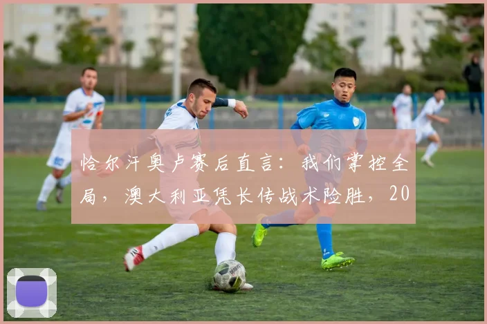 恰尔汗奥卢赛后直言：我们掌控全局，澳大利亚凭长传战术险胜，2026世界杯预选赛关键战深度复盘
