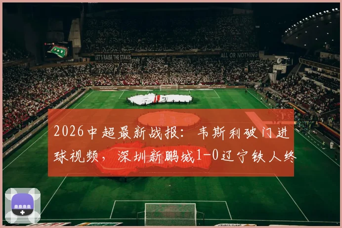 2026中超最新战报：韦斯利破门进球视频，深圳新鹏城1-0辽宁铁人终结3连败，最新战绩排名解析