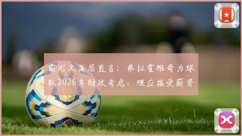 前尤文高层直言：弗拉霍维奇为球队2026年财政考虑，理应接受薪资调整方案