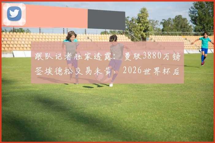跟队记者独家透露:曼联3880万镑签埃德松交易未黄,2026世界杯后体检时间表已初步确定