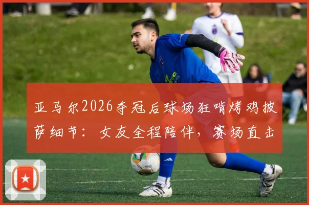亚马尔2026夺冠后球场狂啃烤鸡披萨细节：女友全程陪伴，赛场直击庆祝瞬间