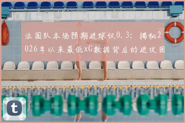 法国队本场预期进球仅0.3:揭秘2026年以来最低xG数据背后的进攻困境与战术分析
